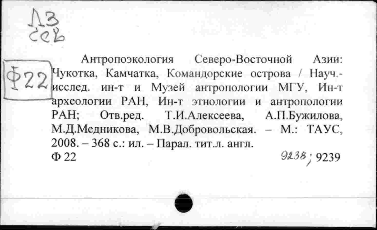 ﻿Антропоэкология Северо-Восточной Азии: Чукотка, Камчатка, Командорские острова / Науч -исслед. ин-т и Музей антропологии МГУ, Ин-т Археологии РАН, Ин-т этнологии и антропологии РАН; Отв.ред. Т.И.Алексеева, А.П Бужилова, М.Д.Медникова, М.В.Добровольская. - М.: ТАУС, 2008. - 368 с.: ил. - Парал. тит.л. англ.
Ф 22	9X3-$ ■ 9239